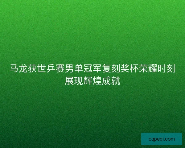 马龙获世乒赛男单冠军复刻奖杯荣耀时刻展现辉煌成就
