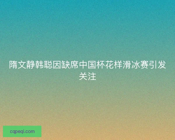 隋文静韩聪因缺席中国杯花样滑冰赛引发关注